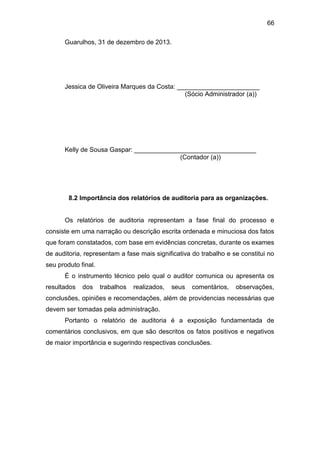 66
Guarulhos, 31 de dezembro de 2013.
Jessica de Oliveira Marques da Costa: _______________________
(Sócio Administrador (a))
Kelly de Sousa Gaspar: __________________________________
(Contador (a))
8.2 Importância dos relatórios de auditoria para as organizações.
Os relatórios de auditoria representam a fase final do processo e
consiste em uma narração ou descrição escrita ordenada e minuciosa dos fatos
que foram constatados, com base em evidências concretas, durante os exames
de auditoria, representam a fase mais significativa do trabalho e se constitui no
seu produto final.
É o instrumento técnico pelo qual o auditor comunica ou apresenta os
resultados dos trabalhos realizados, seus comentários, observações,
conclusões, opiniões e recomendações, além de providencias necessárias que
devem ser tomadas pela administração.
Portanto o relatório de auditoria é a exposição fundamentada de
comentários conclusivos, em que são descritos os fatos positivos e negativos
de maior importância e sugerindo respectivas conclusões.
 
