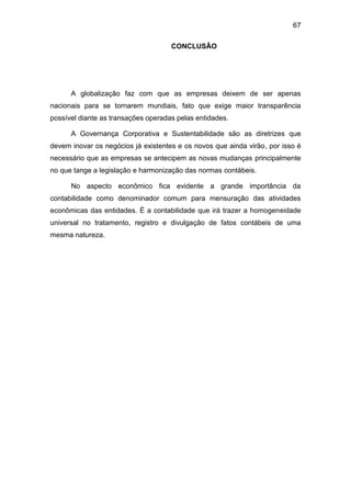 67
CONCLUSÂO
A globalização faz com que as empresas deixem de ser apenas
nacionais para se tornarem mundiais, fato que exige maior transparência
possível diante as transações operadas pelas entidades.
A Governança Corporativa e Sustentabilidade são as diretrizes que
devem inovar os negócios já existentes e os novos que ainda virão, por isso é
necessário que as empresas se antecipem as novas mudanças principalmente
no que tange a legislação e harmonização das normas contábeis.
No aspecto econômico fica evidente a grande importância da
contabilidade como denominador comum para mensuração das atividades
econômicas das entidades. È a contabilidade que irá trazer a homogeneidade
universal no tratamento, registro e divulgação de fatos contábeis de uma
mesma natureza.
 