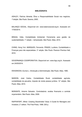 68
BIBLIOGRAFIA
ASHLEY, Patrícia Almeida. Ética e Responsabilidade Social nos negócios.
1°edição. São Paulo: Saraiva, 2005.
BALANÇO SOCIAL. Disponível em: www.balancosocial.org.br. Acessado em
17/05/2014.
BRAGA, Célia. Contabilidade Ambiental: Ferramenta para gestão da
sustentabilidade. 1° edição – reimpressão. São Paulo: Atlas, 2010.
CHING, Hong Yuh. MARQUES, Fernando. PRADO, Lucilene. Contabilidade e
Finanças para não especialistas. 3° edição. São Paulo: Pearson Prentice Hall,
2010.
GOVERNANÇA COORPORATIVA. Disponível em: www.ibgc.org.br. Acessado
em 24/05/2014.
KWASNICKA, Eunice L. Introdução a Administração. São Paulo: Atlas, 1980.
MARION, José Carlos. Contabilidade Rural: contabilidade agrícola,
contabilidade da pecuária, imposto de renda pessoa jurídica. 12° edição. São
Paulo: Atlas, 2010.
MORANTE, Antonio Salvador. Controladoria: analise financeira e controle
orçamentário. São Paulo: Atlas, 2008.
RAPPAPORT, Alfred. Creating Shareholder Value: A Guide for Managers and
Investors. 2° edition. The Free Press, 1998. 205 p.
 
