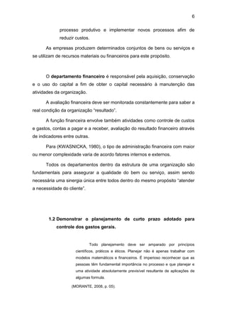 6
processo produtivo e implementar novos processos afim de
reduzir custos.
As empresas produzem determinados conjuntos de bens ou serviços e
se utilizam de recursos materiais ou financeiros para este propósito.
O departamento financeiro é responsável pela aquisição, conservação
e o uso do capital a fim de obter o capital necessário à manutenção das
atividades da organização.
A avaliação financeira deve ser monitorada constantemente para saber a
real condição da organização “resultado”.
A função financeira envolve também atividades como controle de custos
e gastos, contas a pagar e a receber, avaliação do resultado financeiro através
de indicadores entre outras.
Para (KWASNICKA, 1980), o tipo de administração financeira com maior
ou menor complexidade varia de acordo fatores internos e externos.
Todos os departamentos dentro da estrutura de uma organização são
fundamentais para assegurar a qualidade do bem ou serviço, assim sendo
necessária uma sinergia única entre todos dentro do mesmo propósito “atender
a necessidade do cliente”.
1.2 Demonstrar o planejamento de curto prazo adotado para
controle dos gastos gerais.
Todo planejamento deve ser amparado por princípios
científicos, práticos e éticos. Planejar não é apenas trabalhar com
modelos matemáticos e financeiros. É imperioso reconhecer que as
pessoas têm fundamental importância no processo e que planejar e
uma atividade absolutamente previsível resultante de aplicações de
algumas formula.
(MORANTE, 2008, p. 05).
 