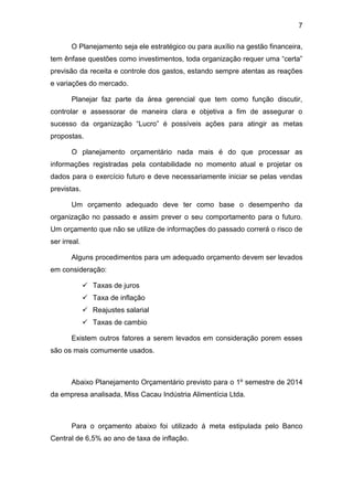 7
O Planejamento seja ele estratégico ou para auxílio na gestão financeira,
tem ênfase questões como investimentos, toda organização requer uma “certa”
previsão da receita e controle dos gastos, estando sempre atentas as reações
e variações do mercado.
Planejar faz parte da área gerencial que tem como função discutir,
controlar e assessorar de maneira clara e objetiva a fim de assegurar o
sucesso da organização “Lucro” é possíveis ações para atingir as metas
propostas.
O planejamento orçamentário nada mais é do que processar as
informações registradas pela contabilidade no momento atual e projetar os
dados para o exercício futuro e deve necessariamente iniciar se pelas vendas
previstas.
Um orçamento adequado deve ter como base o desempenho da
organização no passado e assim prever o seu comportamento para o futuro.
Um orçamento que não se utilize de informações do passado correrá o risco de
ser irreal.
Alguns procedimentos para um adequado orçamento devem ser levados
em consideração:
 Taxas de juros
 Taxa de inflação
 Reajustes salarial
 Taxas de cambio
Existem outros fatores a serem levados em consideração porem esses
são os mais comumente usados.
Abaixo Planejamento Orçamentário previsto para o 1º semestre de 2014
da empresa analisada, Miss Cacau Indústria Alimentícia Ltda.
Para o orçamento abaixo foi utilizado à meta estipulada pelo Banco
Central de 6,5% ao ano de taxa de inflação.
 
