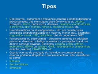 Tipos Depressivas - aumentam a freqüência cerebral e podem dificultar o processamento das mensagens que são enviadas ao  cérebro . Exemplos:  álcool , barbitúricos, diluentes,  catamina ,  cloreto de  etila ,  clorofórmio ,  ópio ,  morfina ,  heroína ,  maconha ,  haxixe , etc.  Psicodistropticas ou alucinógenarias – têm por característica principal a despersonalização em maior ou menor grau. Exemplos  cogumelos ,  skunk ,  LSD ,  psilocibina , chá de cogumelo e DMT.  Psicotrópticas ou estimulantes - produzem aumento da atividade pulmonar, diminuem a fadiga, aumentam a percepção ficando os demais sentidos ativados. Exemplos:  cocaína ,  crack ,  cafeína ,  teobromina ,  MDMA  ou  ecstasy ,  GHB ,  metanfetamina ,  anfetaminas  (bolinha, arrebite),  PRACEMPA  etc.  Quanto à forma de produção do indivíduo no comportamento cerebral podendo atrapalhar o processamento ou não, classificam-se como: Naturais   Semi-sintéticas   Sintéticas   