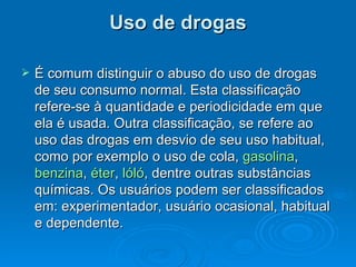 Uso de drogas É comum distinguir o abuso do uso de drogas de seu consumo normal. Esta classificação refere-se à quantidade e periodicidade em que ela é usada. Outra classificação, se refere ao uso das drogas em desvio de seu uso habitual, como por exemplo o uso de cola,  gasolina ,  benzina ,  éter ,  lóló , dentre outras substâncias químicas. Os usuários podem ser classificados em: experimentador, usuário ocasional, habitual e dependente.  