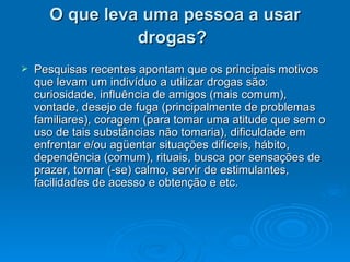 O que leva uma pessoa a usar drogas?   Pesquisas recentes apontam que os principais motivos que levam um indivíduo a utilizar drogas são: curiosidade, influência de amigos (mais comum), vontade, desejo de fuga (principalmente de problemas familiares), coragem (para tomar uma atitude que sem o uso de tais substâncias não tomaria), dificuldade em enfrentar e/ou agüentar situações difíceis, hábito, dependência (comum), rituais, busca por sensações de prazer, tornar (-se) calmo, servir de estimulantes, facilidades de acesso e obtenção e etc.  