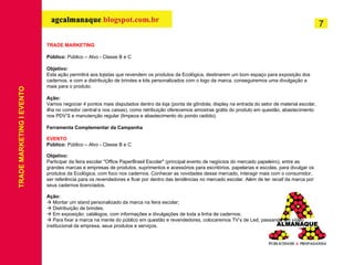 TRADE MARKETING Público:  Público – Alvo - Classe B e C Objetivo: Esta ação permitirá aos lojistas que revendem os produtos da Ecológica, destinarem um bom espaço para exposição dos cadernos, e com a distribuição de brindes e kits personalizados com o logo da marca, conseguiremos uma divulgação a mais para o produto. Ação: Vamos negociar 4 pontos mais disputados dentro da loja (ponta de gôndola, display na entrada do setor de material escolar, ilha no corredor central e nos caixas), como retribuição oferecemos amostras grátis do produto em questão, abastecimento nos PDV’S e manutenção regular (limpeza e abastecimento do pondo cedido). Ferramenta Complementar da Campanha EVENTO Público:  Público – Alvo - Classe B e C Objetivo: Participar da feira escolar "Office PaperBrasil Escolar" (principal evento de negócios do mercado papeleiro), entre as grandes marcas e empresas de produtos, suprimentos e acessórios para escritórios, papelarias e escolas, para divulgar os produtos da Ecológica, com foco nos cadernos. Conhecer as novidades desse mercado, interagir mais com o consumidor, ser referência para os revendedores e ficar por dentro das tendências no mercado escolar. Além de ter  recall  da marca por seus cadernos licenciados. Ação:    Montar um stand personalizado da marca na feira escolar;    Distribuição de brindes;    Em exposição: catálogos, com informações e divulgações de toda a linha de cadernos;    Para fixar a marca na mente do público em questão e revendedores, colocaremos TV’s de Led, passando um vídeo institucional da empresa, seus produtos e serviços. TRADE MARKETING I EVENTO 7 