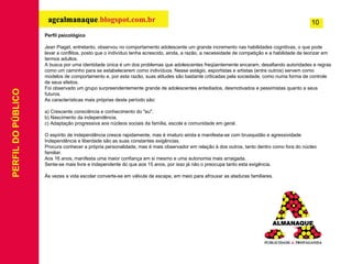 PERFIL DO PÚBLICO Perfil psicológico Jean Piaget, entretanto, observou no comportamento adolescente um grande incremento nas habilidades cognitivas, o que pode levar a conflitos, posto que o indivíduo tenha acrescido, ainda, a razão, a necessidade de competição e a habilidade de teorizar em termos adultos. A busca por uma identidade única é um dos problemas que adolescentes freqüentemente encaram, desafiando autoridades e regras como um caminho para se estabelecerem como indivíduos. Nesse estágio, esportistas e artistas (entre outros) servem como modelos de comportamento e, por esta razão, suas atitudes são bastante criticadas pela sociedade, como numa forma de controle de seus efeitos. Foi observado um grupo surpreendentemente grande de adolescentes entediados, desmotivados e pessimistas quanto a seus futuros. As características mais próprias deste período são: a) Crescente consciência e conhecimento do "eu". b) Nascimento da independência. c) Adaptação progressiva aos núcleos sociais da família, escola e comunidade em geral. O espírito de independência cresce rapidamente, mas é imaturo ainda e manifesta-se com brusquidão e agressividade. Independência e liberdade são as suas constantes exigências. Procura conhecer a própria personalidade, mas é mais observador em relação à dos outros, tanto dentro como fora do núcleo familiar. Aos 16 anos, manifesta uma maior confiança em si mesmo e uma autonomia mais arraigada. Sente-se mais livre e independente do que aos 15 anos, por isso já não o preocupa tanto esta exigência. Às vezes a vida escolar converte-se em válvula de escape, em meio para afrouxar as ataduras familiares.     10 