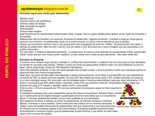 PERFIL DO PÚBLICO Principais regras para vender para adolescentes: Mostrar preço Permitir ordenar por preferência Ofertas e listas de desejos Não necessitar de registro Interatividade Possuir boas imagens Boas ferramentas de interatividade incluem testes online, votação, fóruns e jogos. Adolescentes gostam de ser capaz de expressar a sua opinião. Adolescentes não se importam com anúncios. Enquanto os adultos têm “cegueira de banner”, e tendem a evitar as coisas que se parecem com anúncios, os adolescentes vendo os anúncios prestam um pouco mais de atenção do que os adultos. Gostam que os anúncios tenham cores e não pareça tanto com propaganda de anúncios “chatos”. Os anúncios têm que captar a atenção do publico teen. Além de tudo o site tem que ser rápido e vital. São sensíveis a sons e imagens que são associadas a um publico mais jovem. Por outro lado, “A música é realmente importante – a música certa. A música é uma extensão de sua identidade. Então, quando eles visitam  locais que tem uma música pobre, repetitiva, ou não coincidi com o estilo do que está vendo -  eles saem deste site”. Exemplos de Shopping O sinal de novos tempos surge quando a Geração Z, os filhos dos consumidores Y, preferem sair com seus pais ou fazer atividades em família do que estar entre amigos. “Oitenta e quatro por cento dos pesquisados preferem estar com seus familiares na hora do lazer”, afirma Jorge Kodja, Diretor da TNS Research International. Outro forte elemento presente no dia a dia dessa geração são as redes sociais, o alívio é grande ao saber que a pesquisa aponta os jovens de hoje como menos transgressores. Além disso, os jovens de hoje estão mais tolerantes e menos preconceituosos, prova disso é que para 95% dos que responderam ao estudo da TNS, os idosos merecem respeito. Do total, 80% têm amigos de outras raças e 40% mantém amizade com pessoas com outra orientação sexual. Por outro lado, não há novidades sobre o canal que eles preferem usar para obter informações. A TV ainda é o principal já que 84% deles citaram o aparelho, contra 43% que preferem a internet”. Perguntados sobre o objeto que possuem em  casa , 81% citaram o aparelho celular e 43% o computador.  Entre os sites, o Orkut é acessado por 72% dos que participaram da pesquisa, apesar do forte crescimento  do Facebook. O imediatismo aparece como uma característica básica dos futuros consumidores. Eduardo Fleury, acredita  que o adolescente da Era Digital enxergam a publicidade de forma mais prática que os consumidores  atuais. O mercado adolescente também procura mais qualidade do que quantidade. Eles acabaram de deixar a infância, ao entrar na adolescência, as meninas começam a enfrentar  dilemas, incertezas e novos desafios. Quem vende para este público vive as mesmas sensações. A Dijean, marca da Azaléia direcionada às adolescentes, teve que reposicionar a sua marca para ficar  em sintonia com as mudanças dessas novas consumidoras. A pesquisa qualitativa exclusiva sobre  comportamento e consumo mostrou que as adolescentes querem dominar o que estiver ao redor delas,  assim como o mundo dos adultos.       11 