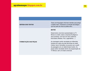 15 DEFESA DOS TEXTOS Texto com linguagem informal e familiar para atingir o público teen, mostrando a evolução tecnológica que faz parte da vida do público-alvo. FORMATAÇÃO DAS PEÇAS METRÔ  Desenvolver uma breve apresentação na TV Minuto no metrô, sobre a empresa Ecológica e seus produtos, com foco em seus cadernos licenciados (Restart, Fiuk, Legendários....). As mensagens serão veiculadas em diferentes horários em cada uma das três linhas do metrô (Verde, Azul e Vermelha), de acordo com o perfil do passageiro em um determinado horário. As peças serão veiculadas dentro da programação da TV Minuto, sem um break comercial. 
