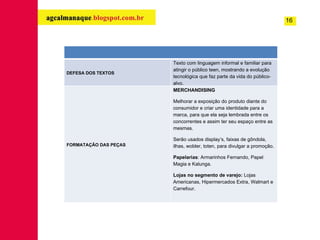 16 DEFESA DOS TEXTOS Texto com linguagem informal e familiar para atingir o público teen, mostrando a evolução tecnológica que faz parte da vida do público-alvo. FORMATAÇÃO DAS PEÇAS MERCHANDISING Melhorar a exposição do produto diante do consumidor e criar uma identidade para a marca, para que ela seja lembrada entre os concorrentes e assim ter seu espaço entre as mesmas. Serão usados display’s, faixas de gôndola, ilhas, wobler, toten, para divulgar a promoção. Papelarias : Armarinhos Fernando, Papel Magia e Kalunga. Lojas no segmento de varejo:  Lojas Americanas, Hipermercados Extra, Walmart e Carrefour. 