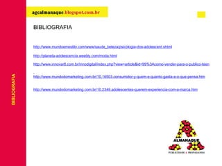 BIBLIOGRAFIA http://www.mundoemestilo.com/www/saude_beleza/psicologia-dos-adolescent.shtml http://planeta-adolescencia.weebly.com/moda.html http://www.innovar8.com.br/innodigital/index.php?view=article&id=99%3Acomo-vender-para-o-publico-teen&option=com_content&Itemid=16   http://www.mundodomarketing.com.br/10,16503,consumidor-y-quem-e-quanto-gasta-e-o-que-pensa.htm http://www.mundodomarketing.com.br/10,2349,adolescentes-querem-experiencia-com-a-marca.htm BIBLIOGRAFIA 