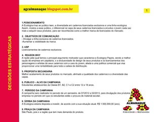 1.POSICIONAMENTO A Ecol ó gica traz ao p ú blico teen, a diversidade em cadernos licenciados exclusivos e uma linha ecol ó gica. Assim, mostra a esse p ú blico, o diferencial na capa de seus cadernos licenciados e envolve o jovem cada vez mais a adquirir seus produtos, para ser reconhecida como a melhor marca de licenciados do mercado. 2.  OBJETIVOS DE COMUNICA Ç ÃO - Divulgar a linha exclusiva de cadernos licenciados; Aumentar a visibilidade da marca. 3. USP Licenciamentos de cadernos exclusivos. 4.  REASON WHY A razão pela qual temos o principal argumento motivador que caracteriza a Ecol ó gica Pap é is, sendo a melhor op ç ão de empresa em papelaria,  é  a exclusividade de design de seus produtos e os licenciamentos dos personagens e artistas de seus cadernos com a cara do jovem, aliada a uma pol í tica comercial que visa proporcionar uma rentabilidade para toda a cadeia de distribui ç ão. 5. PROPOSTA SECUND Á RIA Melhor acabamento de seus produtos no mercado, alinhado a qualidade dos cadernos e a diversidade das capas. 6. P Ú BLICO  –  ALVO DA CAMPANHA Estudantes adolescentes da Classe B1, B2, C1 e C2 entre 12 e 18 anos. 7.  PER Í ODO DA CAMPANHA A campanha ser á  realizada no per í odo de um semestre, de 07/2012 a 02/2013, para divulga ç ão dos produtos da empresa no per í odo em que os estudantes estão  á  procura de material escolar. 8. VERBA DA CAMPANHA A Ecol ó gica estaria disposta a investir, de acordo com a sua situa ç ão atual, R$ 1.500.000,00 (ano). 9. PRA Ç A DA CAMPANHA São Paulo, pois  é  a região que tem mais demanda do produto. DECISÕES ESTRATÉGICAS 1 