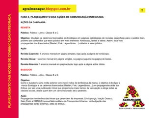 FASE 3- PLANEJAMENTO DAS AÇÕES DE COMUNICAÇÃO INTEGRADA AÇÕES DA CAMPANHA REVISTA   Público:  Público – Alvo - Classe B e C   Objetivo:  Divulgar os cadernos licenciados da Ecológica em páginas estratégicas de revistas específicas para o público teen, próximo aos conteúdos que esse público tem mais interesse: horóscopo, testes e ídolos. Assim, focar nas propagandas dos licenciados (Restart, Fiuk, Legendários....),voltados a esse público.   Ação:   Revista Capricho:  1 anúncio mensal em página simples, logo após a página de horóscopo .   Revista Gloss:  1 anúncio mensal em página simples, na página seguinte da página de testes .   Revista Atrevida:  1 anúncio mensal em página dupla, logo após a página sobre ídolos. BUSDOOR Público:  Público – Alvo - Classe B e C Objetivo: Como o busdoor é uma mídia exterior com maior índice de lembrança da marca, o objetivo é divulgar a marca Ecológica e os cadernos licenciados (Restart, Fiuk, Legendários....),em propagandas atrás dos  ônibus, por ser uma publicação móvel que proporciona maior tempo de veiculação e atinge todas as  classes sociais, desde quem tem um carro importado até o pedestre. Ação: Propagandas nos ônibus das linhas que pertencem às empresas: Urubupungá, Viação Osasco,  Gato Preto e EMTU (Empresa Metropolitana de Transportes Urbanos.  A divulgação das  propagandas serão externas, atrás do ônibus.   PLANEJAMENTO DAS AÇÕES DE COMUNICAÇÃO INTEGRADA 2 