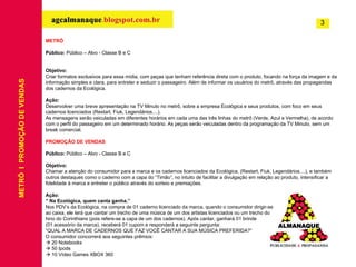 METRÔ Público:  Público – Alvo - Classe B e C Objetivo: Criar formatos exclusivos para essa mídia, com peças que tenham referência direta com o produto, focando na força da imagem e da informação simples e clara, para entreter e seduzir o passageiro. Além de informar os usuários do metrô, através das propagandas dos cadernos da Ecológica. Ação: Desenvolver uma breve apresentação na TV Minuto no metrô, sobre a empresa Ecológica e seus produtos, com foco em seus cadernos licenciados (Restart, Fiuk, Legendários....). As mensagens serão veiculadas  em diferentes horários em cada uma das três linhas do metrô (Verde, Azul e Vermelha), de acordo com o perfil do passageiro em um determinado horário. As peças serão veiculadas dentro da programação da TV Minuto, sem um break comercial. PROMOÇÃO DE VENDAS Público:  Público – Alvo - Classe B e C Objetivo: Chamar a atenção do consumidor para a marca e os cadernos licenciados da Ecológica, (Restart, Fiuk, Legendários....), e também outros destaques como o caderno com a capa do “Timão”, no intuito de facilitar a divulgação em relação ao produto, intensificar a fidelidade à marca e entreter o público através do sorteio e premiações. Ação: “  Na Ecológica, quem canta ganha.” Nos PDV’s da Ecológica, na compra de 01 caderno licenciado da marca, quando o consumidor dirigir-se  ao caixa, ele terá que cantar um trecho de uma música de um dos artistas licenciados ou um trecho do  hino do Corinthians (pois refere-se a capa de um dos cadernos). Após cantar, ganhará 01 brinde  (01 acessório da marca), receberá 01 cupom e responderá a seguinte pergunta:  “ QUAL A MARCA DE CADERNOS QUE FAZ VOCÊ CANTAR A SUA MÚSICA PREFERIDA?” O consumidor concorrerá aos seguintes prêmios:    20 Notebooks    50 Ipods    10 Vídeo Games XBOX 360  METRÔ  I  PROMOÇÃO DE VENDAS 3 