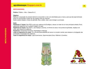 MERCHANDISING Público:  Público – Alvo - Classe B e C Objetivo: Melhorar a exposição do produto diante do consumidor e criar uma identidade para a marca, para que ela seja lembrada entre os concorrentes e assim ter seu espaço entre as mesmas. Serão usados display’s, faixas de gôndola, ilhas, wobler, toten, para divulgar a promoção. Ação: Papelarias (1ª Ação):  Nos PDV’s junto aos cadernos da Ecológica, colocar um toten de um dos principais artistas (Fiuk), segurando cadernos com a própria imagem na capa.  Papelarias (2ª Ação):  Nos PDV’s, usar  display’s (carona), na frente de caixa e nas pontas de gôndolas, display’s de chão, para colocar os cadernos.  Papelarias:  Armarinhos Fernando, Papel Magia e Kalunga. Lojas no segmento de varejo:  Ter uma ilha personalizada da marca no corredor central, para destacar a divulgação das promoções e exposição dos cadernos. Lojas no segmento de varejo:  Lojas Americanas, Hipermercados Extra, Walmart e Carrefour. MERCHANDISING 4 