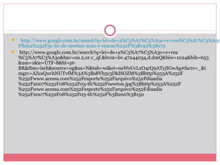  http://www.google.com.br/search?q=lei+de+a%C3%A7%C3%A3o+e+rea%C3%A7%C3%A3o
Ffisica%252F3a-lei-de-newton-acao-e-reacao%252F%3B193%3B175
 http://www.google.com.br/search?q=lei+de+a%C3%A7%C3%A3o+e+rea
%C3%A7%C3%A3o&bav=on.2,or.r_qf.&bvm=bv.47244034,d.dmQ&biw=1024&bih=653
&um=1&ie=UTF-8&hl=pt-
BR&tbm=isch&source=og&sa=N&tab=wi&ei=neWsUcLxO4rQ9ATyjIGwAg#facrc=_&i
mgrc=AZsxQuvhNUTvfM%3A%3Bs8Vh5c3DkISOZM%3Bhttp%253A%252F
%252Fwww.acessa.com%252Fesporte%252Farquivo%252Fdiaadia
%252F2007%252F08%252F03-tfc%252Fnewton.jpg%3Bhttp%253A%252F
%252Fwww.acessa.com%252Fesporte%252Farquivo%252Fdiaadia
%252F2007%252F08%252F03-tfc%252F%3B200%3B150
 