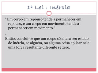 1º Lei : Inércia
"Um corpo em repouso tende a permanecer em
repouso, e um corpo em movimento tende a
permanecer em movimento.“
.
Então, conclui-se que um corpo só altera seu estado
de inércia, se alguém, ou alguma coisa aplicar nele
uma força resultante diferente se zero.
 