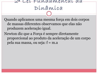 2ª Lei Fundamental da
Dinâmica
Quando aplicamos uma mesma força em dois corpos
de massas diferentes observamos que elas não
produzem aceleração igual.
Newton diz que a Força é sempre diretamente
proporcional ao produto da aceleração de um corpo
pela sua massa, ou seja: f = m.a
 
