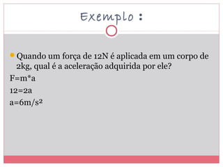 Exemplo :
Quando um força de 12N é aplicada em um corpo de
2kg, qual é a aceleração adquirida por ele?
F=m*a
12=2a
a=6m/s²
 