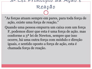 3ª Lei Princípio da Ação e
Reação
"As forças atuam sempre em pares, para toda força de
ação, existe uma força de reação."
Quando uma pessoa empurra um caixa com um força
F, podemos dizer que esta é uma força de ação. mas
conforme a 3ª lei de Newton, sempre que isso
ocorre, há uma outra força com módulo e direção
iguais, e sentido oposto a força de ação, esta é
chamada força de reação.
 