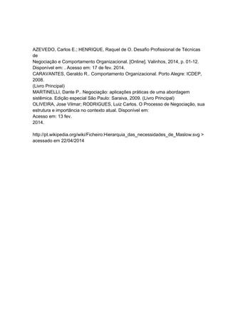 AZEVEDO, Carlos E.; HENRIQUE, Raquel de O. Desafio Profissional de Técnicas
de
Negociação e Comportamento Organizacional. [Online]. Valinhos, 2014, p. 01-12.
Disponível em: . Acesso em: 17 de fev. 2014.
CARAVANTES, Geraldo R.. Comportamento Organizacional. Porto Alegre: ICDEP,
2008.
(Livro Principal)
MARTINELLI, Dante P.. Negociação: aplicações práticas de uma abordagem
sistêmica. Edição especial São Paulo: Saraiva, 2009. (Livro Principal)
OLIVEIRA, Jose Vilmar; RODRIGUES, Luiz Carlos. O Processo de Negociação, sua
estrutura e importância no contexto atual. Disponível em:
Acesso em: 13 fev.
2014.
http://pt.wikipedia.org/wiki/Ficheiro:Hierarquia_das_necessidades_de_Maslow.svg >
acessado em 22/04/2014
 