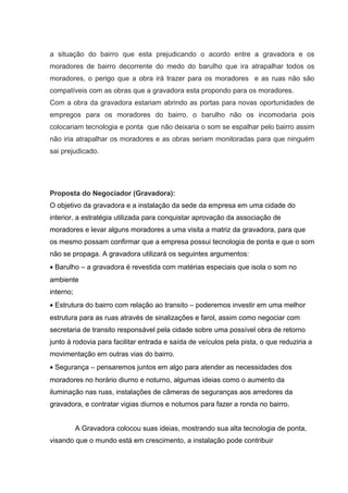 a situação do bairro que esta prejudicando o acordo entre a gravadora e os
moradores de bairro decorrente do medo do barulho que ira atrapalhar todos os
moradores, o perigo que a obra irá trazer para os moradores e as ruas não são
compatíveis com as obras que a gravadora esta propondo para os moradores.
Com a obra da gravadora estariam abrindo as portas para novas oportunidades de
empregos para os moradores do bairro, o barulho não os incomodaria pois
colocariam tecnologia e ponta que não deixaria o som se espalhar pelo bairro assim
não iria atrapalhar os moradores e as obras seriam monitoradas para que ninguém
sai prejudicado.
Proposta do Negociador (Gravadora):
O objetivo da gravadora e a instalação da sede da empresa em uma cidade do
interior, a estratégia utilizada para conquistar aprovação da associação de
moradores e levar alguns moradores a uma visita a matriz da gravadora, para que
os mesmo possam confirmar que a empresa possui tecnologia de ponta e que o som
não se propaga. A gravadora utilizará os seguintes argumentos:
• Barulho – a gravadora é revestida com matérias especiais que isola o som no
ambiente
interno;
• Estrutura do bairro com relação ao transito – poderemos investir em uma melhor
estrutura para as ruas através de sinalizações e farol, assim como negociar com
secretaria de transito responsável pela cidade sobre uma possível obra de retorno
junto à rodovia para facilitar entrada e saída de veículos pela pista, o que reduziria a
movimentação em outras vias do bairro.
• Segurança – pensaremos juntos em algo para atender as necessidades dos
moradores no horário diurno e noturno, algumas ideias como o aumento da
iluminação nas ruas, instalações de câmeras de seguranças aos arredores da
gravadora, e contratar vigias diurnos e noturnos para fazer a ronda no bairro.
A Gravadora colocou suas ideias, mostrando sua alta tecnologia de ponta,
visando que o mundo está em crescimento, a instalação pode contribuir
 
