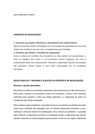 para melhorias no bairro.
VARIÁVEIS DA NEGOCIAÇÃO
1- Variáveis que podem influenciar o desempenho dos colaboradores:
Alguns funcionários serão remanejados com promoções das atividades de uma nova
cidade isso modificara seu dia a dia principalmente suas moradias.
2- Variáveis que afetam o resultado da negociação:
Como a noticia de manifesto dos moradores as obras podem ser prejudicadas, o
clima no trabalho ficou tenso e os funcionários ficaram inseguros com isso a
produtividade deles caiu drasticamente afetando a negociação fazendo as proposta
das gravadora ficarem piores e com maior porcentagem de os moradores
recusarem.
RESULTADO DA 1ª REUNIÃO E AJUSTES DA PROPOSTA DE NEGOCIAÇÃO.
Resumo e ajustes apontados:
Na primeira reunião os moradores reclamaram dos prejuízos que a obra traria para o
bairro pois o barulho ira incomodar a todos os moradores, o bairro n tem estrutura
suficiente para suportar a obra que estão propondo e a segurança de todos os
moradores esta sendo ameaçada.
Para resolver esses problemas a gravadora levou os moradores ao estúdio para eles
verem que o estúdios não propagam som, no transito propuseram aumentar a rua e
melhorar a estrutura através de sinalizações, farol, fachas de pedestres e guardas
para melhorar a segurança de todos os moradores quanto a segurança eles podem
resolver cercando os locais perigosos para prevenir o risco de cair algum material da
 