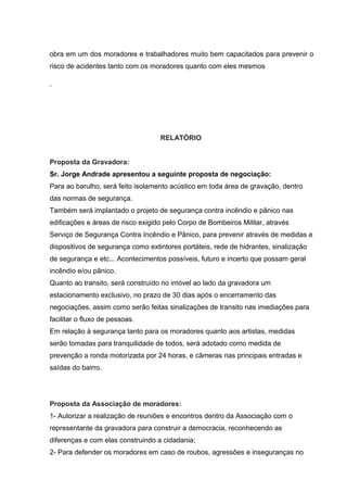 obra em um dos moradores e trabalhadores muito bem capacitados para prevenir o
risco de acidentes tanto com os moradores quanto com eles mesmos
.
RELATÓRIO
Proposta da Gravadora:
Sr. Jorge Andrade apresentou a seguinte proposta de negociação:
Para ao barulho, será feito isolamento acústico em toda área de gravação, dentro
das normas de segurança.
Também será implantado o projeto de segurança contra incêndio e pânico nas
edificações e áreas de risco exigido pelo Corpo de Bombeiros Militar, através
Serviço de Segurança Contra Incêndio e Pânico, para prevenir através de medidas e
dispositivos de segurança como extintores portáteis, rede de hidrantes, sinalização
de segurança e etc... Acontecimentos possíveis, futuro e incerto que possam geral
incêndio e/ou pânico.
Quanto ao transito, será construído no imóvel ao lado da gravadora um
estacionamento exclusivo, no prazo de 30 dias após o encerramento das
negociações, assim como serão feitas sinalizações de transito nas imediações para
facilitar o fluxo de pessoas.
Em relação à segurança tanto para os moradores quanto aos artistas, medidas
serão tomadas para tranquilidade de todos, será adotado como medida de
prevenção a ronda motorizada por 24 horas, e câmeras nas principais entradas e
saídas do bairro.
Proposta da Associação de moradores:
1- Autorizar a realização de reuniões e encontros dentro da Associação com o
representante da gravadora para construir a democracia, reconhecendo as
diferenças e com elas construindo a cidadania;
2- Para defender os moradores em caso de roubos, agressões e inseguranças no
 