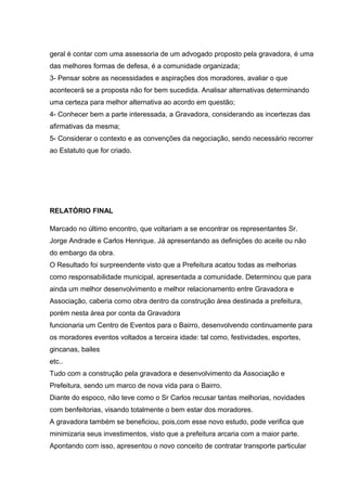 geral é contar com uma assessoria de um advogado proposto pela gravadora, é uma
das melhores formas de defesa, é a comunidade organizada;
3- Pensar sobre as necessidades e aspirações dos moradores, avaliar o que
acontecerá se a proposta não for bem sucedida. Analisar alternativas determinando
uma certeza para melhor alternativa ao acordo em questão;
4- Conhecer bem a parte interessada, a Gravadora, considerando as incertezas das
afirmativas da mesma;
5- Considerar o contexto e as convenções da negociação, sendo necessário recorrer
ao Estatuto que for criado.
RELATÓRIO FINAL
Marcado no último encontro, que voltariam a se encontrar os representantes Sr.
Jorge Andrade e Carlos Henrique. Já apresentando as definições do aceite ou não
do embargo da obra.
O Resultado foi surpreendente visto que a Prefeitura acatou todas as melhorias
como responsabilidade municipal, apresentada a comunidade. Determinou que para
ainda um melhor desenvolvimento e melhor relacionamento entre Gravadora e
Associação, caberia como obra dentro da construção área destinada a prefeitura,
porém nesta área por conta da Gravadora
funcionaria um Centro de Eventos para o Bairro, desenvolvendo continuamente para
os moradores eventos voltados a terceira idade: tal como, festividades, esportes,
gincanas, bailes
etc..
Tudo com a construção pela gravadora e desenvolvimento da Associação e
Prefeitura, sendo um marco de nova vida para o Bairro.
Diante do espoco, não teve como o Sr Carlos recusar tantas melhorias, novidades
com benfeitorias, visando totalmente o bem estar dos moradores.
A gravadora também se beneficiou, pois,com esse novo estudo, pode verifica que
minimizaria seus investimentos, visto que a prefeitura arcaria com a maior parte.
Apontando com isso, apresentou o novo conceito de contratar transporte particular
 