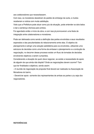 aos colaboradores que necessitassem.
Com isso, os moradores desistiram do pedido de embargo da outra, e muitos
receberam a noticia com muita satisfação.
Visto que a Prefeitura pode atuar como juiz da situação, pode entender os dois lados
e dar a sentença vitoriosa para ambos.
Foi agendado então o início da obra, e com isso já promoveram uma festa de
integração entre colaboradores e moradores.
Pode ser delineada como sendo a definição das partes envolvidas e seus resultados
esperados e das peculiaridades do relacionamento entre elas. O objetivo do
planejamento é atingir uma solução satisfatória para os envolvidos, utilizando uma
estrutura de decisões como uma forma de embasar o planejamento e a condução da
negociação, no decorrer desse processo existe um fluxo de tomadas de decisões
envolvendo objetivos a serem cumpridos.
Considerando a situação de quem deve negociar, se existe a necessidade de apoio
de alguém de que ainda não dispõe? Onde as negociações devem ocorrer? Tem
que ter finalidade e objetivos, sendo assim:
- A reunião da negociação da proposta final deverá ser realizada na Associação de
Moradores do bairro;
- Deverá ter apoio somente dos representantes de ambas as partes o,ou seja dos
negociadores.
REFERÊNCIAS
 