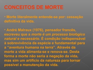 CONCEITOS DE MORTE
• Morte literalmente entende-se por: cessação
definitiva da vida.
• André Malraux (1976), pensador francês,
escreveu que a morte é um processo biológico
natural e necessário. É condição indispensável
à sobrevivência da espécie e fundamental para
a “aventura humana na terra”. Através da
morte a vida alimenta-se e renova-se. Desta
forma a morte não seria a negação da vida,
mas sim um artifício da natureza para tornar
possível a manutenção da vida.
 