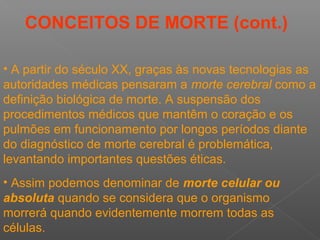 • Assim podemos denominar de morte celular ou
absoluta quando se considera que o organismo
morrerá quando evidentemente morrem todas as
células.
• A partir do século XX, graças às novas tecnologias as
autoridades médicas pensaram a morte cerebral como a
definição biológica de morte. A suspensão dos
procedimentos médicos que mantêm o coração e os
pulmões em funcionamento por longos períodos diante
do diagnóstico de morte cerebral é problemática,
levantando importantes questões éticas.
CONCEITOS DE MORTE (cont.)
 