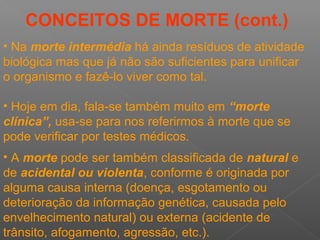 CONCEITOS DE MORTE (cont.)
• Na morte intermédia há ainda resíduos de atividade
biológica mas que já não são suficientes para unificar
o organismo e fazê-lo viver como tal.
• Hoje em dia, fala-se também muito em “morte
clínica”, usa-se para nos referirmos à morte que se
pode verificar por testes médicos.
• A morte pode ser também classificada de natural e
de acidental ou violenta, conforme é originada por
alguma causa interna (doença, esgotamento ou
deterioração da informação genética, causada pelo
envelhecimento natural) ou externa (acidente de
trânsito, afogamento, agressão, etc.).
 