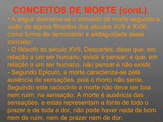 CONCEITOS DE MORTE (cont.)
• A seguir descreve-se o conceito de morte segundo a
visão de alguns filósofos dos séculos XVII e XVIII,
como forma de demonstrar a ambiguidade deste
conceito:
- O filósofo do século XVII, Descartes, disse que, em
relação a um ser humano, existir é pensar; e que, em
relação a um ser humano, não pensar é não existir.
- Segundo Epicuro, a morte caracteriza-se pela
ausência de sensações, pois o morto não sente.
Seguindo este raciocínio a morte não deve ser boa
nem ruim, na sensação. A morte é ausência das
sensações, e estas representam a fonte de todo o
prazer e de toda a dor, não pode haver nada de bom
nem de ruim, nem de prazer nem de dor.
 