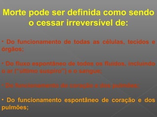 Morte pode ser definida como sendo
o cessar irreversível de:
• Do funcionamento de todas as células, tecidos e
órgãos;
• Do fluxo espontâneo de todos os fluidos, incluindo
o ar (“último suspiro”) e o sangue;
• Do funcionamento do coração e dos pulmões;
• Do funcionamento espontâneo de coração e dos
pulmões;
 