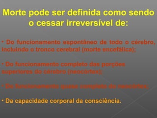 Morte pode ser definida como sendo
o cessar irreversível de:
• Do funcionamento espontâneo de todo o cérebro,
incluindo o tronco cerebral (morte encefálica);
• Do funcionamento completo das porções
superiores do cérebro (neocórtex);
• Do funcionamento quase completo do neocórtex;
• Da capacidade corporal da consciência.
 