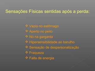 Sensações Físicas sentidas após a perda:
 Vazio no estômago
 Aperto no peito
 Nó na garganta
 Hipersensibilidade ao barulho
 Sensação de despersonalização
 Fraqueza
 Falta de energia
 