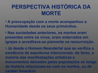 PERSPECTIVA HISTÓRICA DA
MORTE
• A preocupação com a morte acompanhou a
Humanidade desde os seus primórdios.
• Nas sociedades anteriores, os mortos eram
presentes entre os vivos, eram enterrados em
igrejas e acreditava-se piamente na ressurreição.
• Já desde o Homem Neandertal que se verifica a
existência de sepulturas intencionais; de facto, a
maioria das manifestações artísticas e
monumentos deixados pelas populações ao longo
da história relacionam-se com os mortos, ou de
caráter funerário.
 