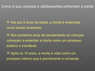 Como é que crianças e adolescentes enfrentam a perda
 Até aos 5 anos de idade, a morte é entendida
como sendo reversível.
 Nos primeiros anos de escolaridade as crianças
começam a entender a morte como um processo
externo e inevitável.
 Após os 10 anos, a morte é vista como um
processo interno que é permanente e universal.
 