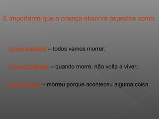 É importante que a criança absorva aspectos como:
Universalidade – todos vamos morrer;
Irreversibilidade – quando morre, não volta a viver;
Causalidade – morreu porque aconteceu alguma coisa.
 