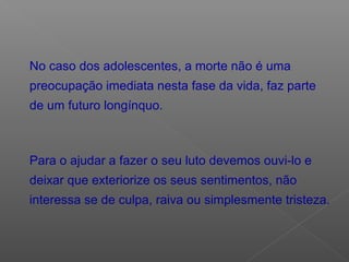 No caso dos adolescentes, a morte não é uma
preocupação imediata nesta fase da vida, faz parte
de um futuro longínquo.
Para o ajudar a fazer o seu luto devemos ouvi-lo e
deixar que exteriorize os seus sentimentos, não
interessa se de culpa, raiva ou simplesmente tristeza.
 