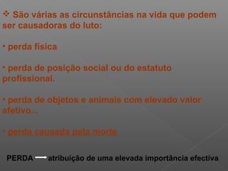  São várias as circunstâncias na vida que podem
ser causadoras do luto:
• perda física
• perda de posição social ou do estatuto
profissional.
• perda de objetos e animais com elevado valor
afetivo...
• perda causada pela morte
PERDA atribuição de uma elevada importância efectiva
 