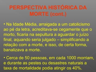 • Na Idade Média, arraigada a um catolicismo
ao pé da letra, acreditava-se cegamente que o
morto, ficaria na sepultura a aguardar o juízo
final, aquando seria julgado – simplificando a
relação com a morte, e isso, de certa forma,
banalizava a morte.
• Cerca de 50 pessoas, em cada 1000 morriam,
e durante as pestes ou desastres naturais a
taxa de mortalidade podia atingir os 40%.
PERSPECTIVA HISTÓRICA DA
MORTE (cont.)
 