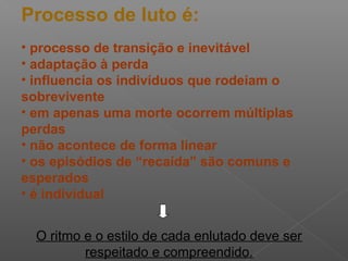 Processo de luto é:
• processo de transição e inevitável
• adaptação à perda
• influencia os indivíduos que rodeiam o
sobrevivente
• em apenas uma morte ocorrem múltiplas
perdas
• não acontece de forma linear
• os episódios de “recaída” são comuns e
esperados
• é individual
O ritmo e o estilo de cada enlutado deve ser
respeitado e compreendido.
 