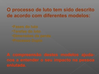 O processo de luto tem sido descrito
de acordo com diferentes modelos:
•Fases do luto
•Tarefas do luto
•Dimensões da perda
•Processo Duplo
A compreensão destes modelos ajuda-
nos a entender o seu impacto na pessoa
enlutada.
 