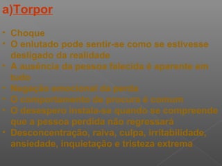 a)Torpor
• Choque
• O enlutado pode sentir-se como se estivesse
desligado da realidade
• A ausência da pessoa falecida é aparente em
tudo
• Negação emocional da perda
• O comportamento de procura é comum
• O desespero instala-se quando se compreende
que a pessoa perdida não regressará
• Desconcentração, raiva, culpa, irritabilidade,
ansiedade, inquietação e tristeza extrema
 