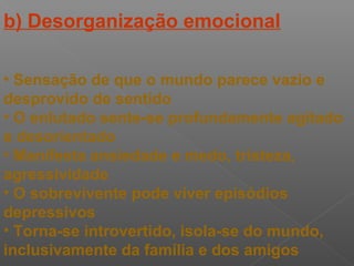 b) Desorganização emocional
• Sensação de que o mundo parece vazio e
desprovido de sentido
• O enlutado sente-se profundamente agitado
e desorientado
• Manifesta ansiedade e medo, tristeza,
agressividade
• O sobrevivente pode viver episódios
depressivos
• Torna-se introvertido, isola-se do mundo,
inclusivamente da família e dos amigos
 