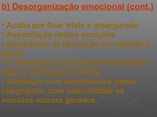 b) Desorganização emocional (cont.)
• Acaba por ficar triste e amargurado
• Assimilação destas emoções
• Sentimento de libertação em relação à
perda
• O desespero cede progressivamente o
lugar à aceitação da perda
• Aceitação com serenidade a perda
resignando, com naturalidade os
vínculos outrora gerados.
 