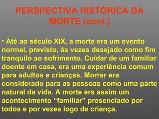 • Até ao século XIX, a morte era um evento
normal, previsto, às vezes desejado como fim
tranquilo ao sofrimento. Cuidar de um familiar
doente em casa, era uma experiência comum
para adultos e crianças. Morrer era
considerado para as pessoas como uma parte
natural da vida. A morte era assim um
acontecimento “familiar” presenciado por
todos e por vezes logo de criança.
PERSPECTIVA HISTÓRICA DA
MORTE (cont.)
 