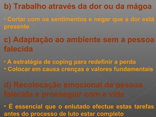 b) Trabalho através da dor ou da mágoa
• Cortar com os sentimentos e negar que a dor está
presente
c) Adaptação ao ambiente sem a pessoa
falecida
• A estratégia de coping para redefinir a perda
• Colocar em causa crenças e valores fundamentais
d) Recolocação emocional da pessoa
falecida e prosseguir com a vida
• É essencial que o enlutado efectue estas tarefas
antes do processo de luto estar completo
 
