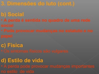 3. Dimensões do luto (cont.)
b) Social
• A perda é sentida no quadro de uma rede
social
• Pode provocar mudanças no estatuto e no
papel
c) Física
• Os sintomas físicos são vulgares
d) Estilo de vida
• A perda pode provocar mudanças importantes
no estilo de vida
 